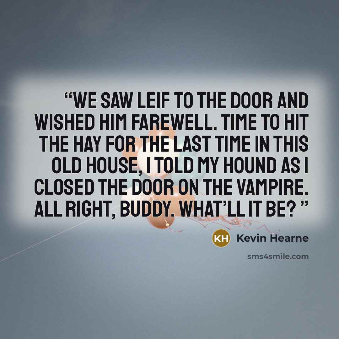 “We saw Leif to the door and wished him farewell. Time to hit the hay for the last time in this old house, I told my hound as I closed the door on the vampire. All right, buddy. What’ll it be?” quote by Kevin Hearne