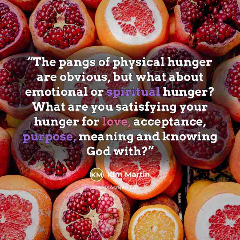 “The pangs of physical hunger are obvious, but what about emotional or spiritual hunger? What are you satisfying your hunger for love, acceptance, purpose, meaning and knowing God with?” quote by Kim Martin