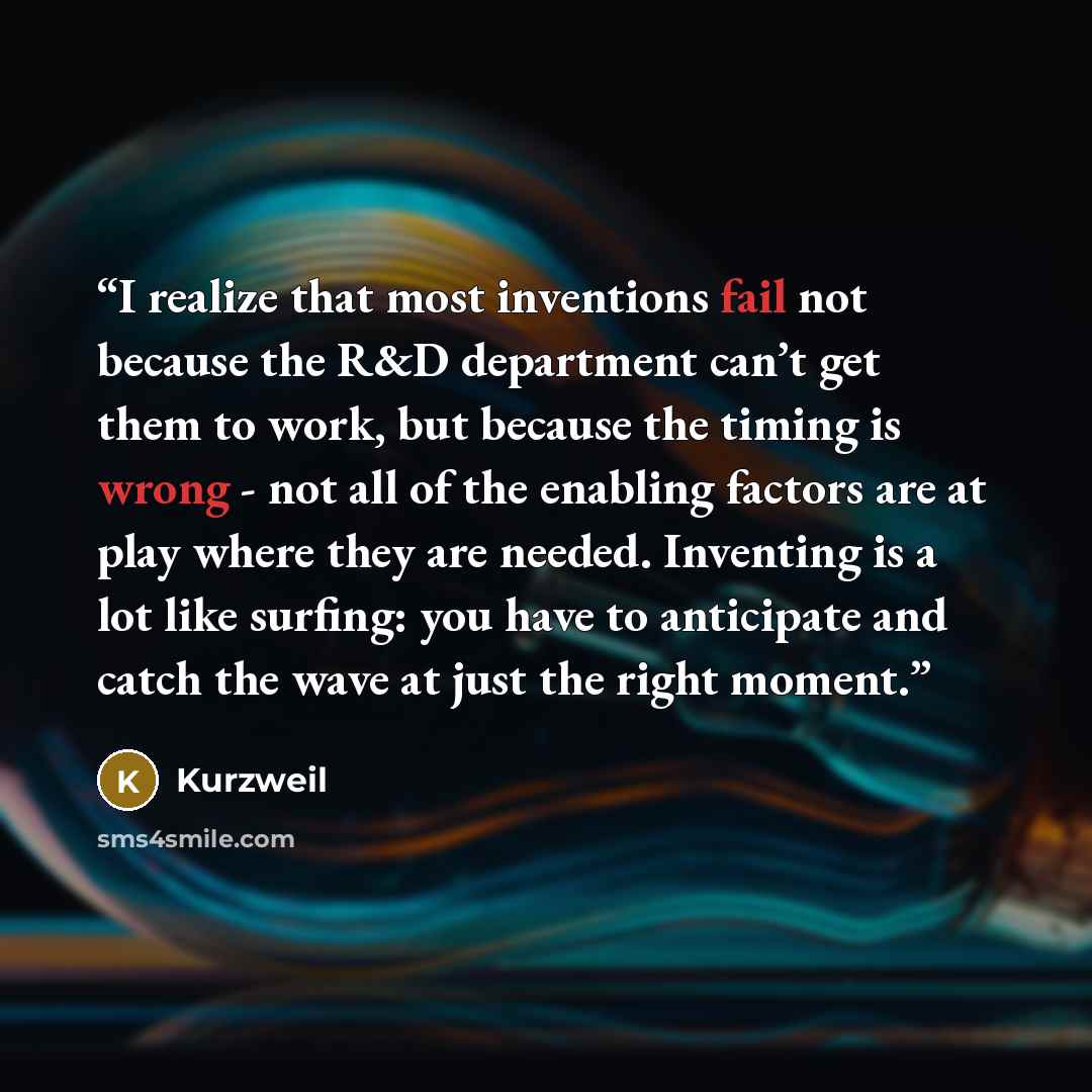 “I realize that most inventions fail not because the R&D department can’t get them to work, but because the timing is wrong - not all of the enabling factors are at play where they are needed. Inventing is a lot like surfing: you have to anticipate and catch the wave at just the right moment.” quote by Kurzweil