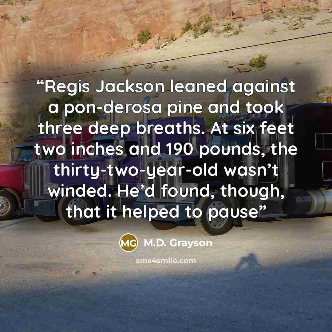 “Regis Jackson leaned against a pon-derosa pine and took three deep breaths. At six feet two inches and 190 pounds, the thirty-two-year-old wasn’t winded. He’d found, though, that it helped to pause” quote by M.D. Grayson