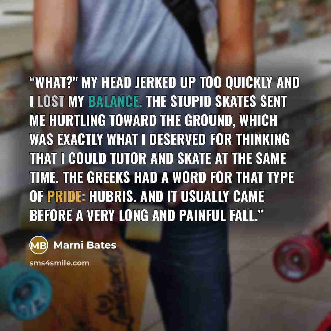 “What?" My head jerked up too quickly and I lost my balance. The stupid skates sent me hurtling toward the ground, which was exactly what I deserved for thinking that I could tutor and skate at the same time. The Greeks had a word for that type of pride: hubris. And it usually came before a very…” quote by Marni Bates