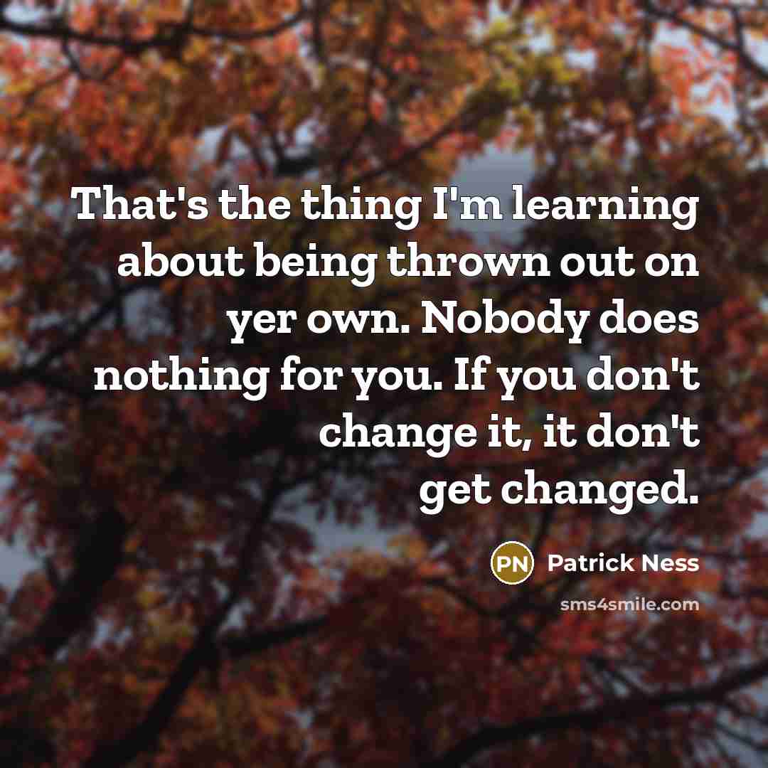 “That's the thing I'm learning about being thrown out on yer own. Nobody does nothing for you. If you don't change it, it don't get changed.” quote by Patrick Ness
