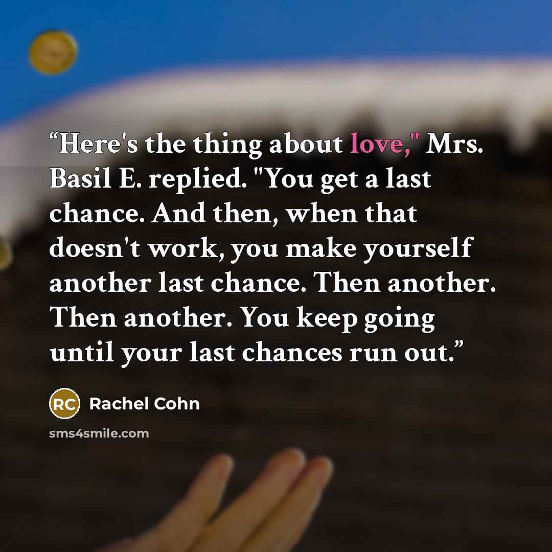 “Here's the thing about love," Mrs. Basil E. replied. "You get a last chance. And then, when that doesn't work, you make yourself another last chance. Then another. Then another. You keep going until your last chances run out.” quote by Rachel Cohn