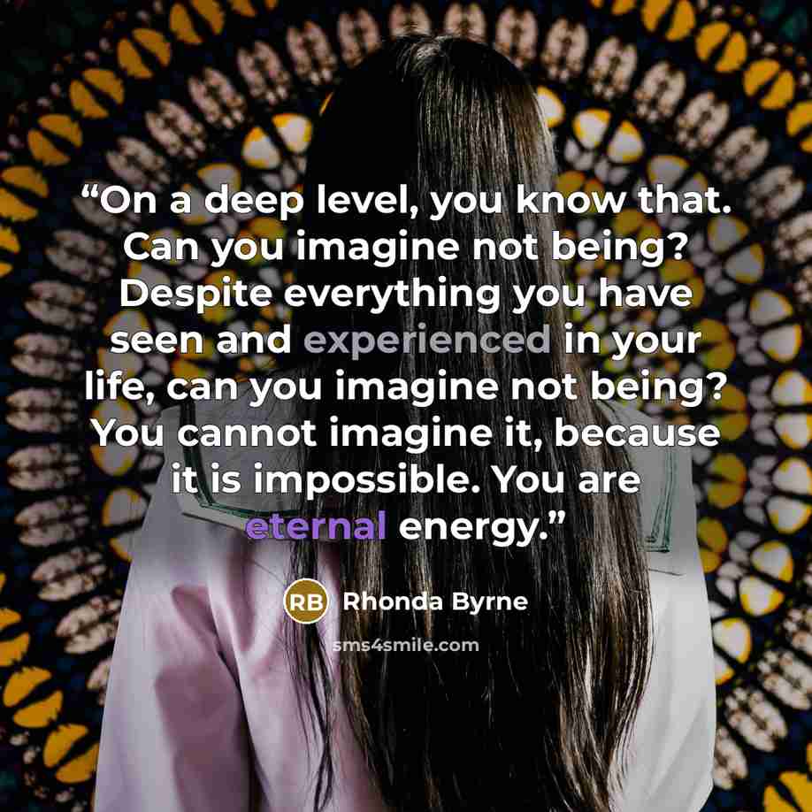 “On a deep level, you know that. Can you imagine not being? Despite everything you have seen and experienced in your life, can you imagine not being? You cannot imagine it, because it is impossible. You are eternal energy.” quote by Rhonda Byrne