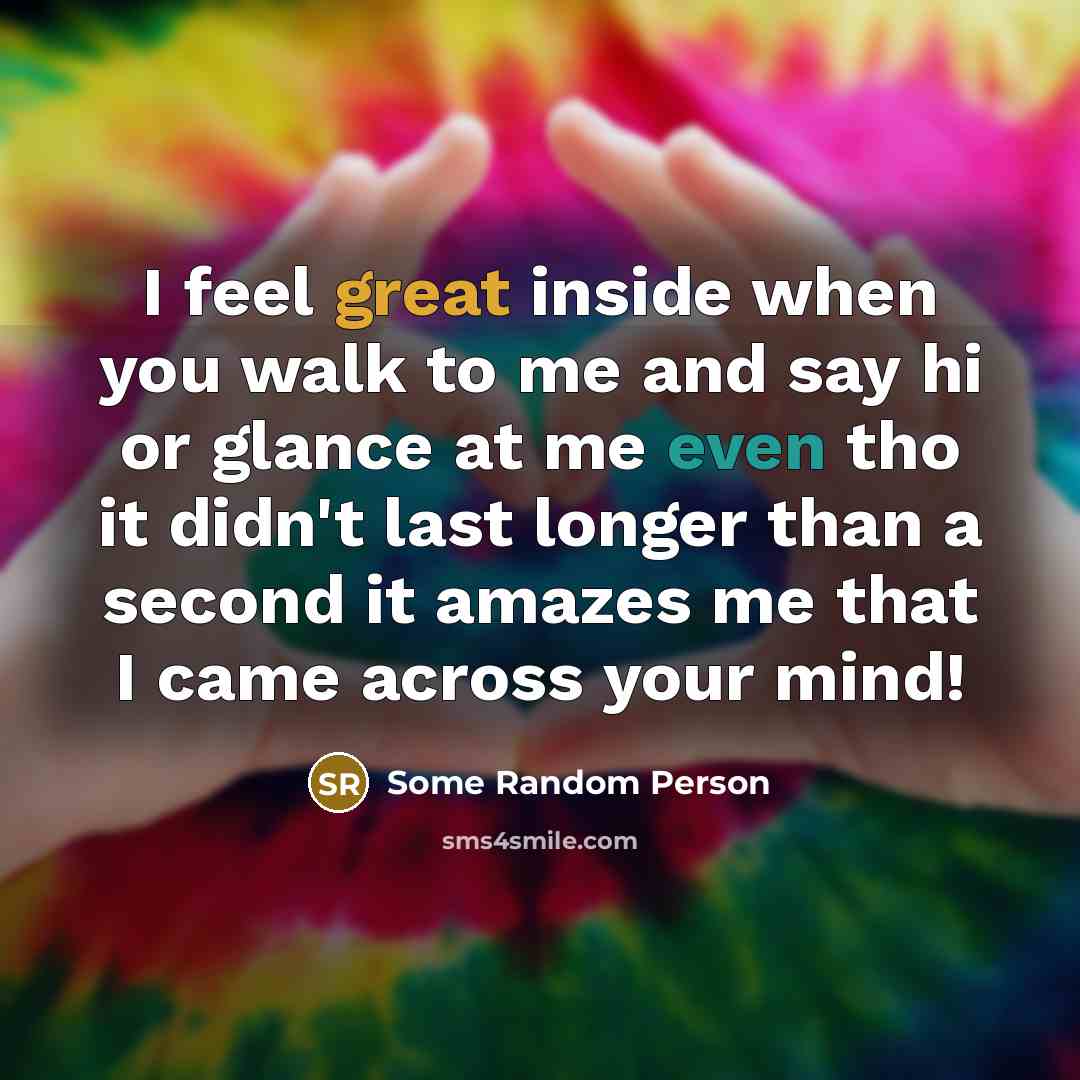 “I feel great inside when you walk to me and say hi or glance at me even tho it didn't last longer than a second it amazes me that I came across your mind!” quote by Some Random Person
