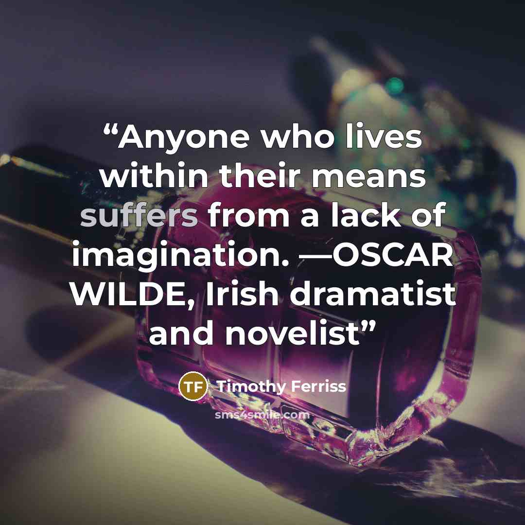 “Anyone who lives within their means suffers from a lack of imagination. —OSCAR WILDE, Irish dramatist and novelist” quote by Timothy Ferriss