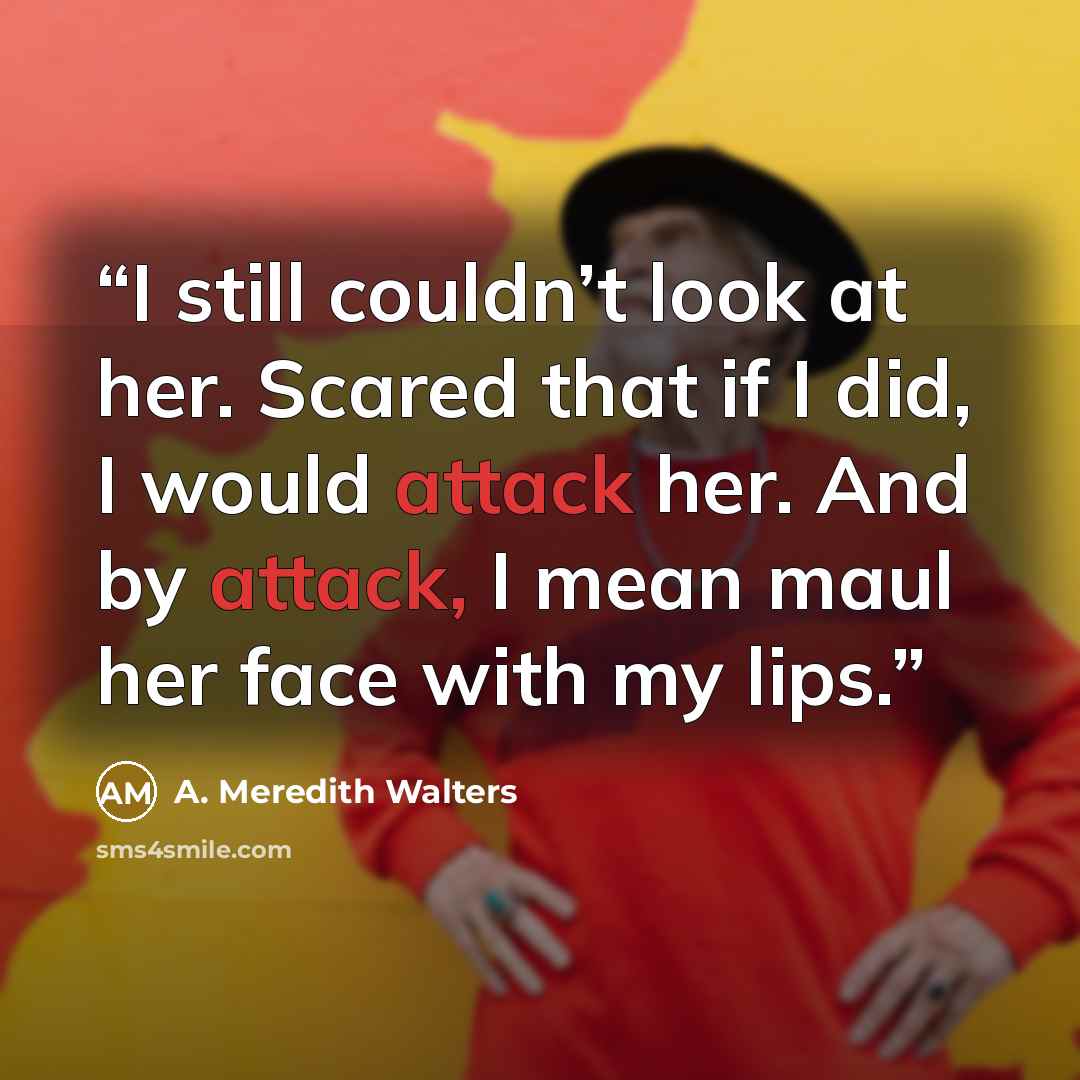 “I still couldn’t look at her. Scared that if I did, I would attack her. And by attack, I mean maul her face with my lips.” quote by A. Meredith Walters