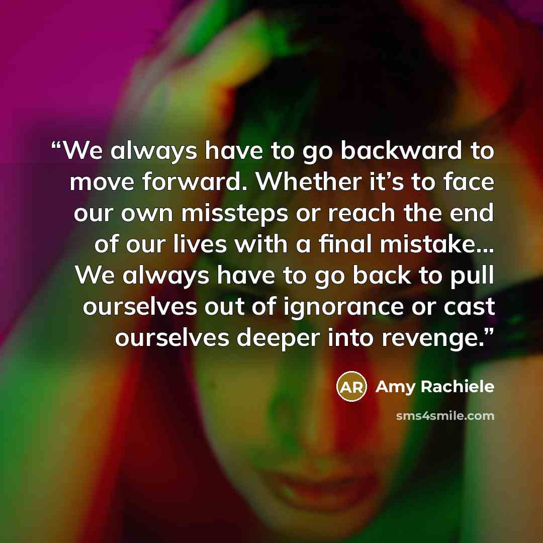 “We always have to go backward to move forward. Whether it’s to face our own missteps or reach the end of our lives with a final mistake... We always have to go back to pull ourselves out of ignorance or cast ourselves deeper into revenge.” quote by Amy Rachiele