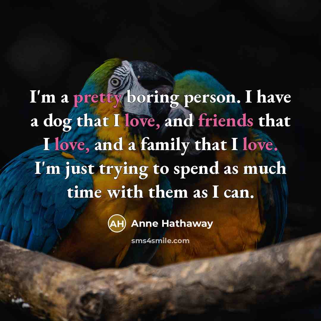“I'm a pretty boring person. I have a dog that I love, and friends that I love, and a family that I love. I'm just trying to spend as much time with them as I can.” quote by Anne Hathaway