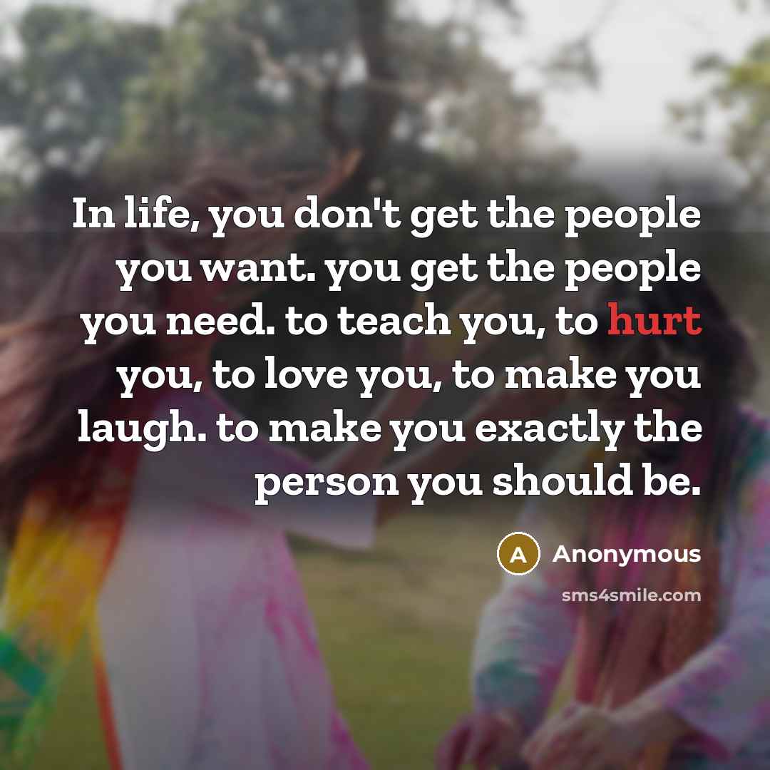 “In life, you don't get the people you want. you get the people you need. to teach you, to hurt you, to love you, to make you laugh. to make you exactly the person you should be.” quote by Anonymous