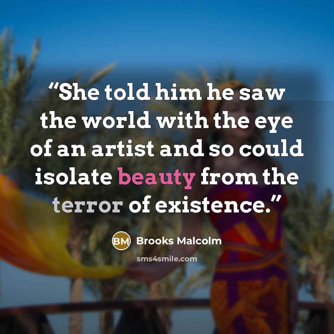 “She told him he saw the world with the eye of an artist and so could isolate beauty from the terror of existence.” quote by Brooks Malcolm