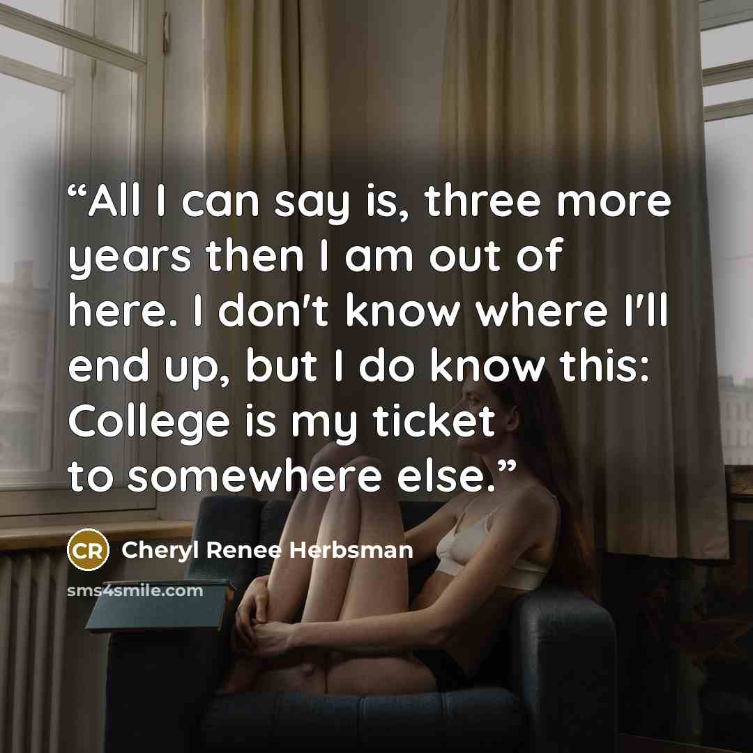 “All I can say is, three more years then I am out of here. I don't know where I'll end up, but I do know this: College is my ticket to somewhere else.” quote by Cheryl Renee Herbsman