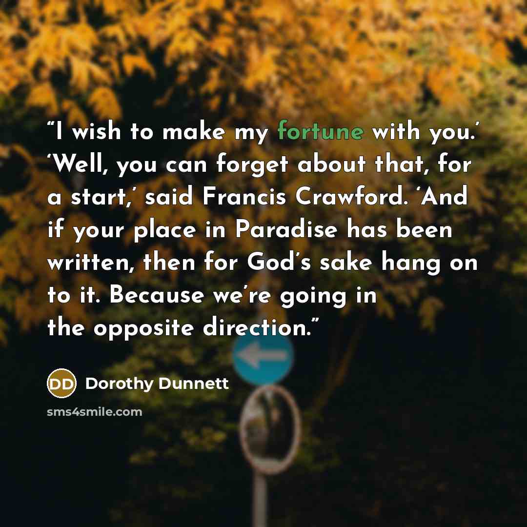 “I wish to make my fortune with you.’ ‘Well, you can forget about that, for a start,’ said Francis Crawford. ‘And if your place in Paradise has been written, then for God’s sake hang on to it. Because we’re going in the opposite direction.” quote by Dorothy Dunnett