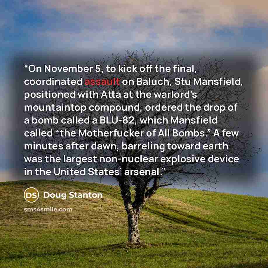 “On November 5, to kick off the final, coordinated assault on Baluch, Stu Mansfield, positioned with Atta at the warlord’s mountaintop compound, ordered the drop of a bomb called a BLU-82, which Mansfield called “the Motherfucker of All Bombs.” A few minutes after dawn, barreling toward earth was…” quote by Doug Stanton
