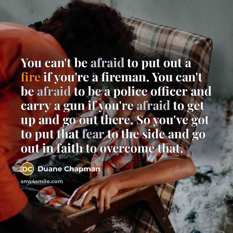 “You can't be afraid to put out a fire if you're a fireman. You can't be afraid to be a police officer and carry a gun if you're afraid to get up and go out there. So you've got to put that fear to the side and go out in faith to overcome that.” quote by Duane Chapman