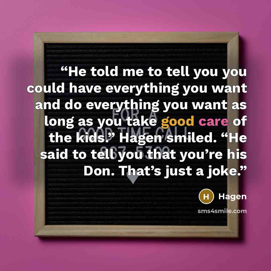 “He told me to tell you you could have everything you want and do everything you want as long as you take good care of the kids.” Hagen smiled. “He said to tell you that you’re his Don. That’s just a joke.” quote by Hagen
