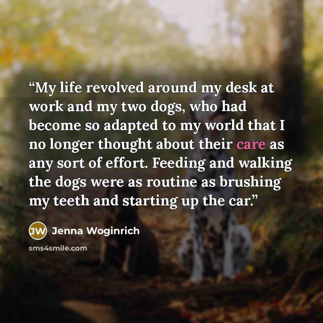 “My life revolved around my desk at work and my two dogs, who had become so adapted to my world that I no longer thought about their care as any sort of effort. Feeding and walking the dogs were as routine as brushing my teeth and starting up the car.” quote by Jenna Woginrich