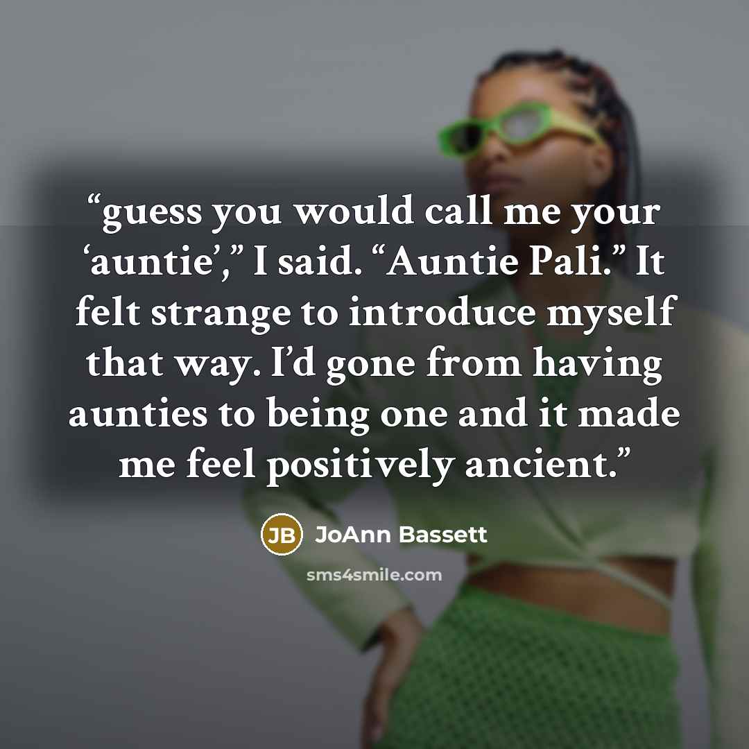 “guess you would call me your ‘auntie’,” I said. “Auntie Pali.” It felt strange to introduce myself that way. I’d gone from having aunties to being one and it made me feel positively ancient.” quote by JoAnn Bassett