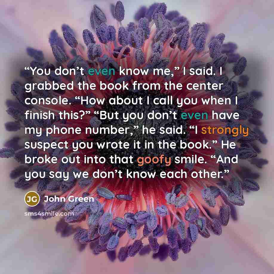 “You don’t even know me,” I said. I grabbed the book from the center console. “How about I call you when I finish this?” “But you don’t even have my phone number,” he said. “I strongly suspect you wrote it in the book.” He broke out into that goofy smile. “And you say we don’t know each other.” quote by John Green