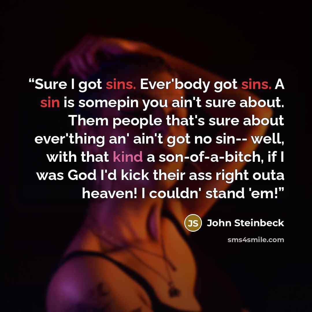 “Sure I got sins. Ever'body got sins. A sin is somepin you ain't sure about. Them people that's sure about ever'thing an' ain't got no sin-- well, with that kind a son-of-a-bitch, if I was God I'd kick their ass right outa heaven! I couldn' stand 'em!” quote by John Steinbeck