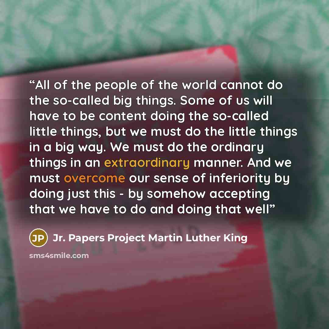 “All of the people of the world cannot do the so-called big things. Some of us will have to be content doing the so-called little things, but we must do the little things in a big way. We must do the ordinary things in an extraordinary manner. And we must overcome our sense of inferiority by doing…” quote by Jr. Papers Project Martin Luther King