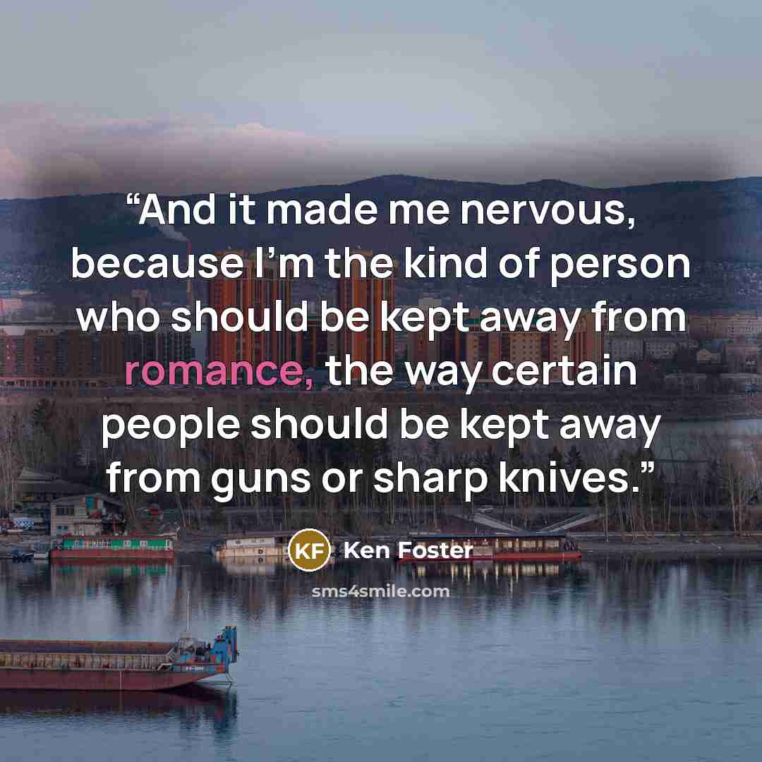 “And it made me nervous, because I'm the kind of person who should be kept away from romance, the way certain people should be kept away from guns or sharp knives.” quote by Ken Foster