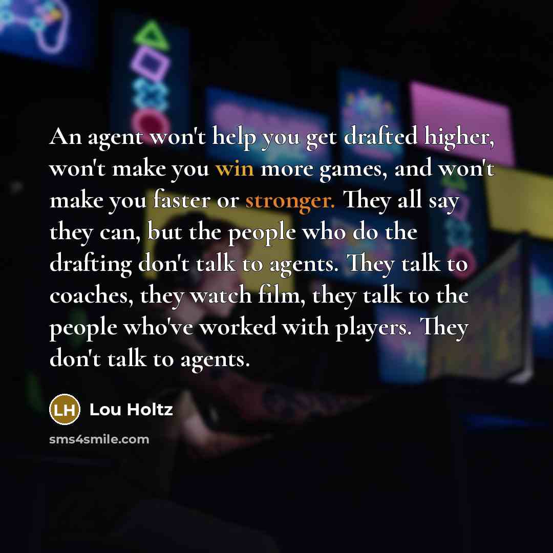“An agent won't help you get drafted higher, won't make you win more games, and won't make you faster or stronger. They all say they can, but the people who do the drafting don't talk to agents. They talk to coaches, they watch film, they talk to the people who've worked with players. They don't…” quote by Lou Holtz