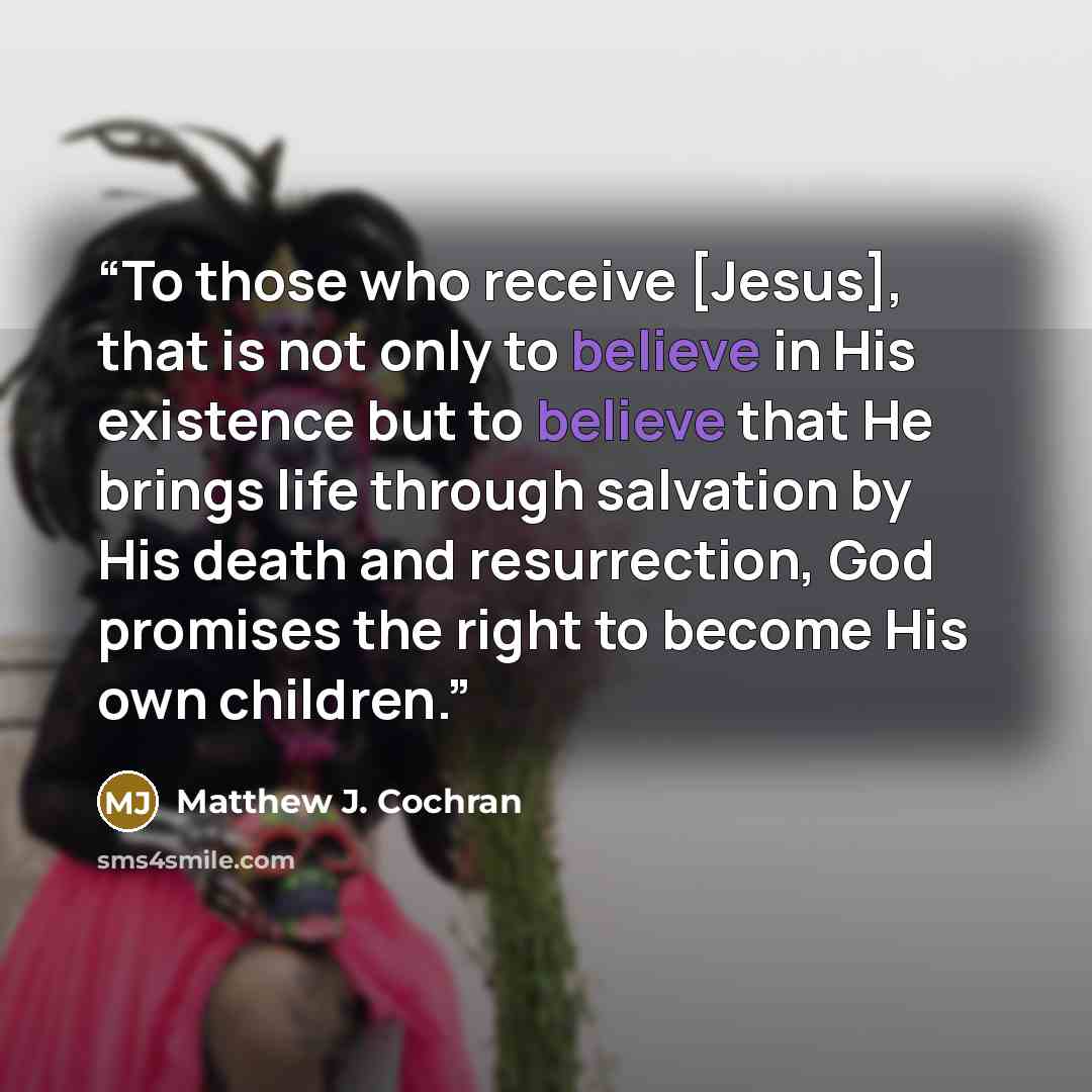 “To those who receive [Jesus], that is not only to believe in His existence but to believe that He brings life through salvation by His death and resurrection, God promises the right to become His own children.” quote by Matthew J. Cochran