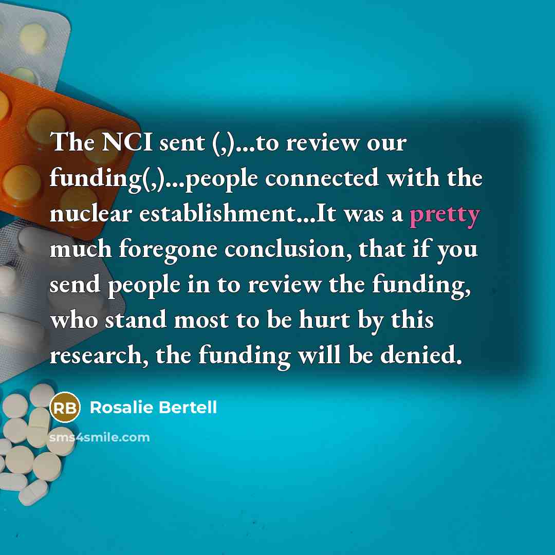 “The NCI sent (,)...to review our funding(,)...people connected with the…” quote by Rosalie Bertell