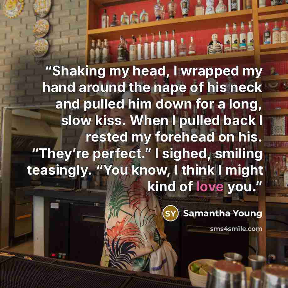 “Shaking my head, I wrapped my hand around the nape of his neck and pulled him down for a long, slow kiss. When I pulled back I rested my forehead on his. “They’re perfect.” I sighed, smiling teasingly. “You know, I think I might kind of love you.” quote by Samantha Young