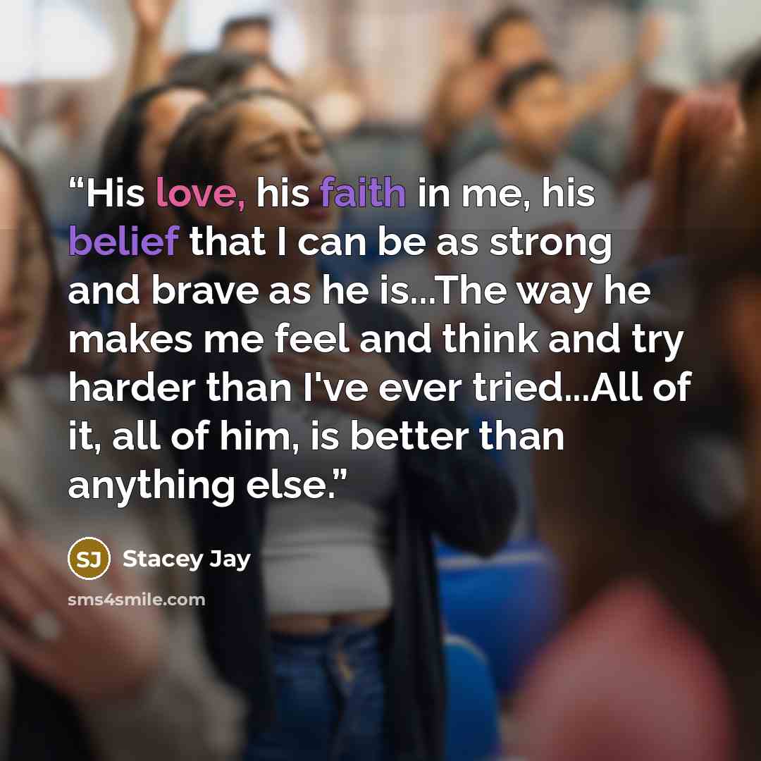 “His love, his faith in me, his belief that I can be as strong and brave as he is...The way he makes me feel and think and try harder than I've ever tried...All of it, all of him, is better than anything else.” quote by Stacey Jay