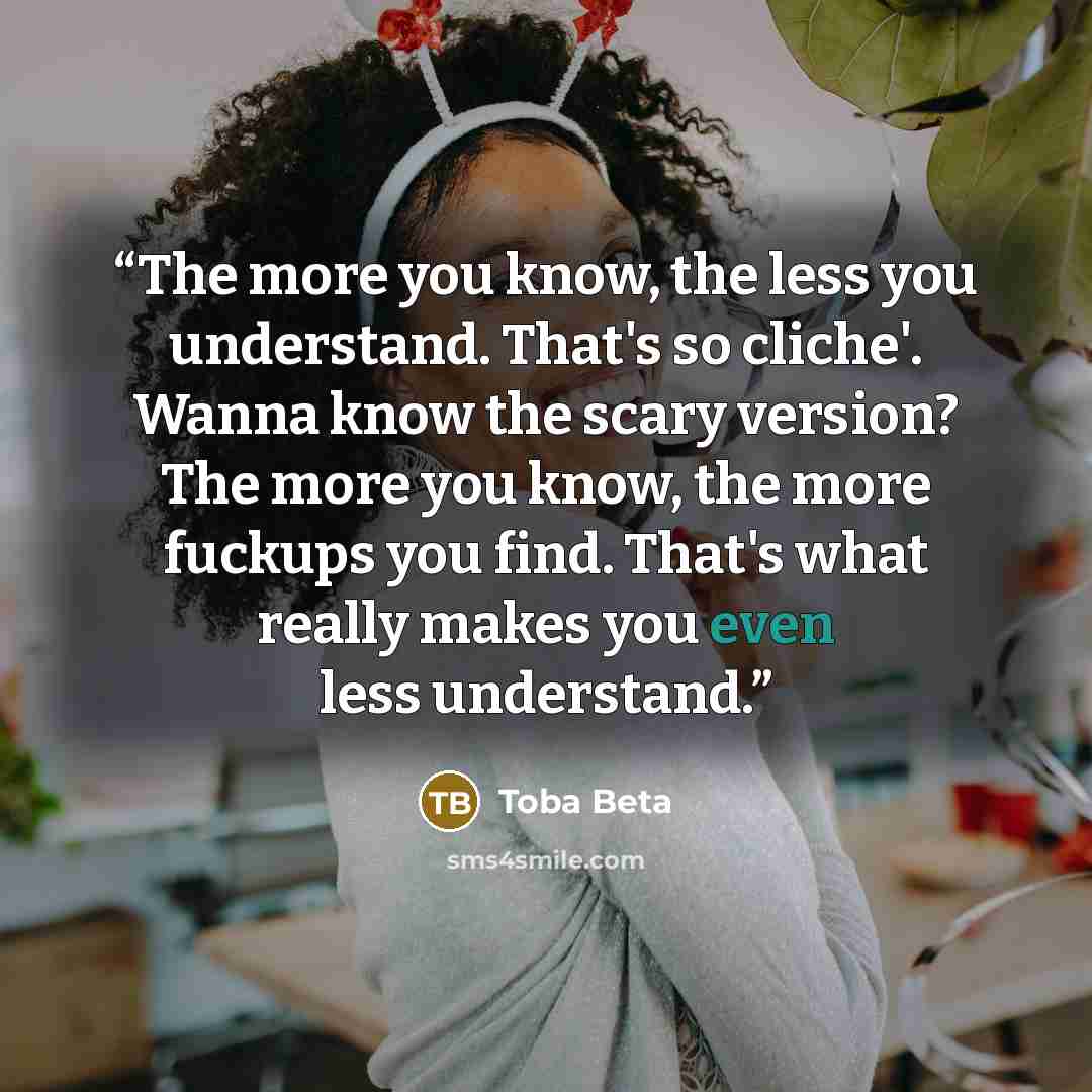 “The more you know, the less you understand. That's so cliche'. Wanna know the scary version? The more you know, the more fuckups you find. That's what really makes you even less understand.” quote by Toba Beta