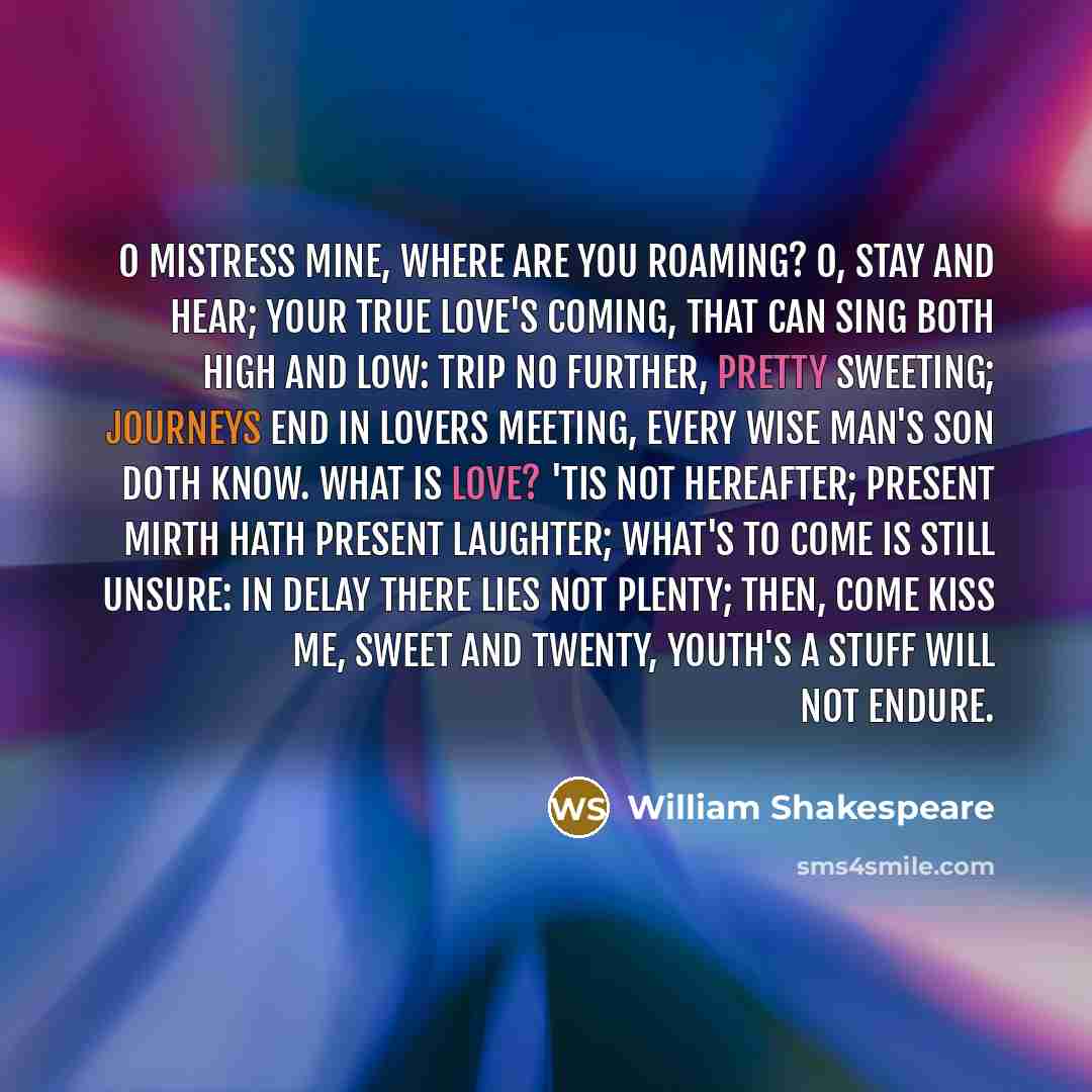 “O Mistress mine, where are you roaming? O, stay and hear; your true love's coming, That can sing both high and low: Trip no further, pretty sweeting; Journeys end in lovers meeting, Every wise man's son doth know. What is love? 'Tis not hereafter; Present mirth hath present laughter; What's to…” quote by William Shakespeare