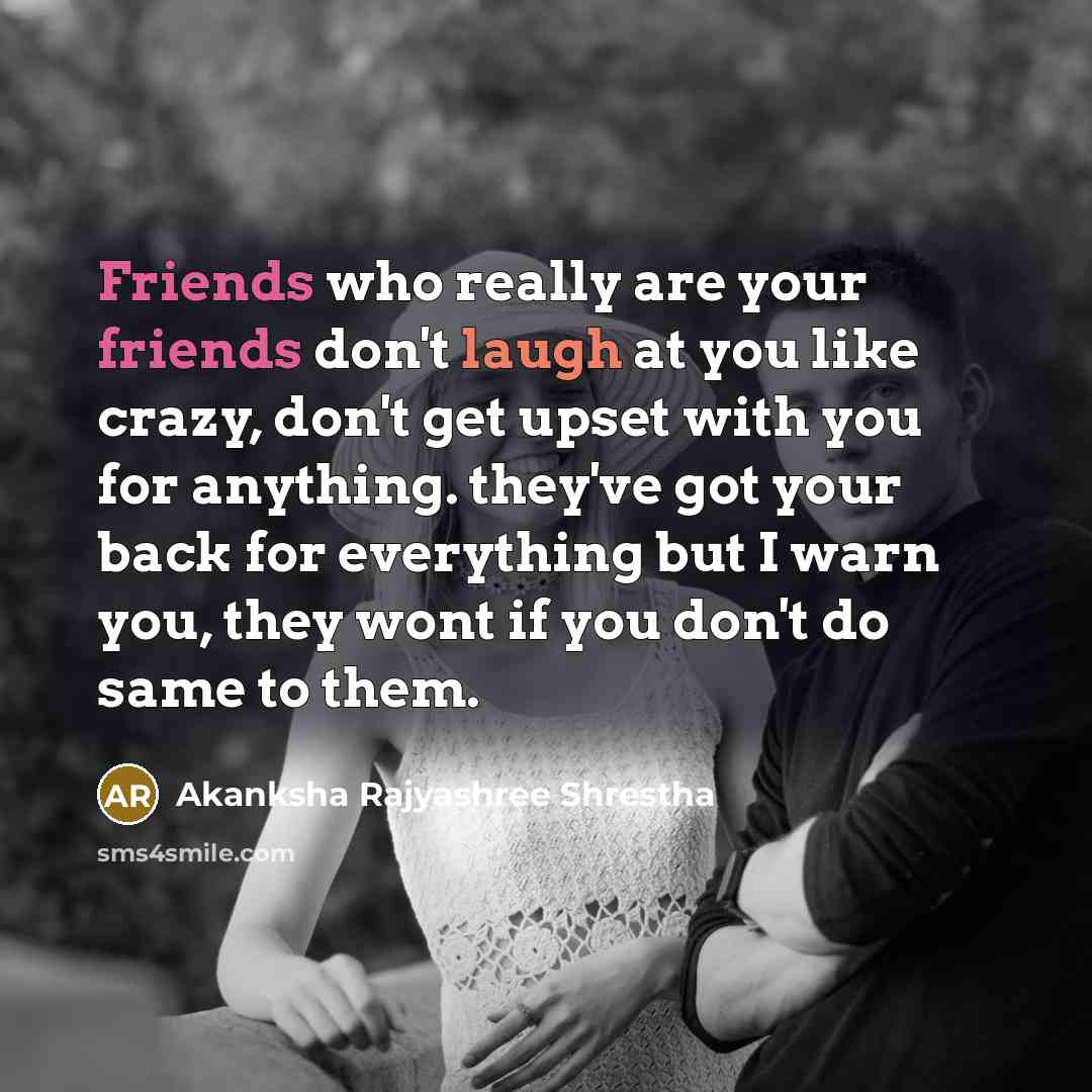 “Friends who really are your friends don't laugh at you like crazy, don't get upset with you for anything. they've got your back for everything but I warn you, they wont if you don't do same to them.” quote by Akanksha Rajyashree Shrestha