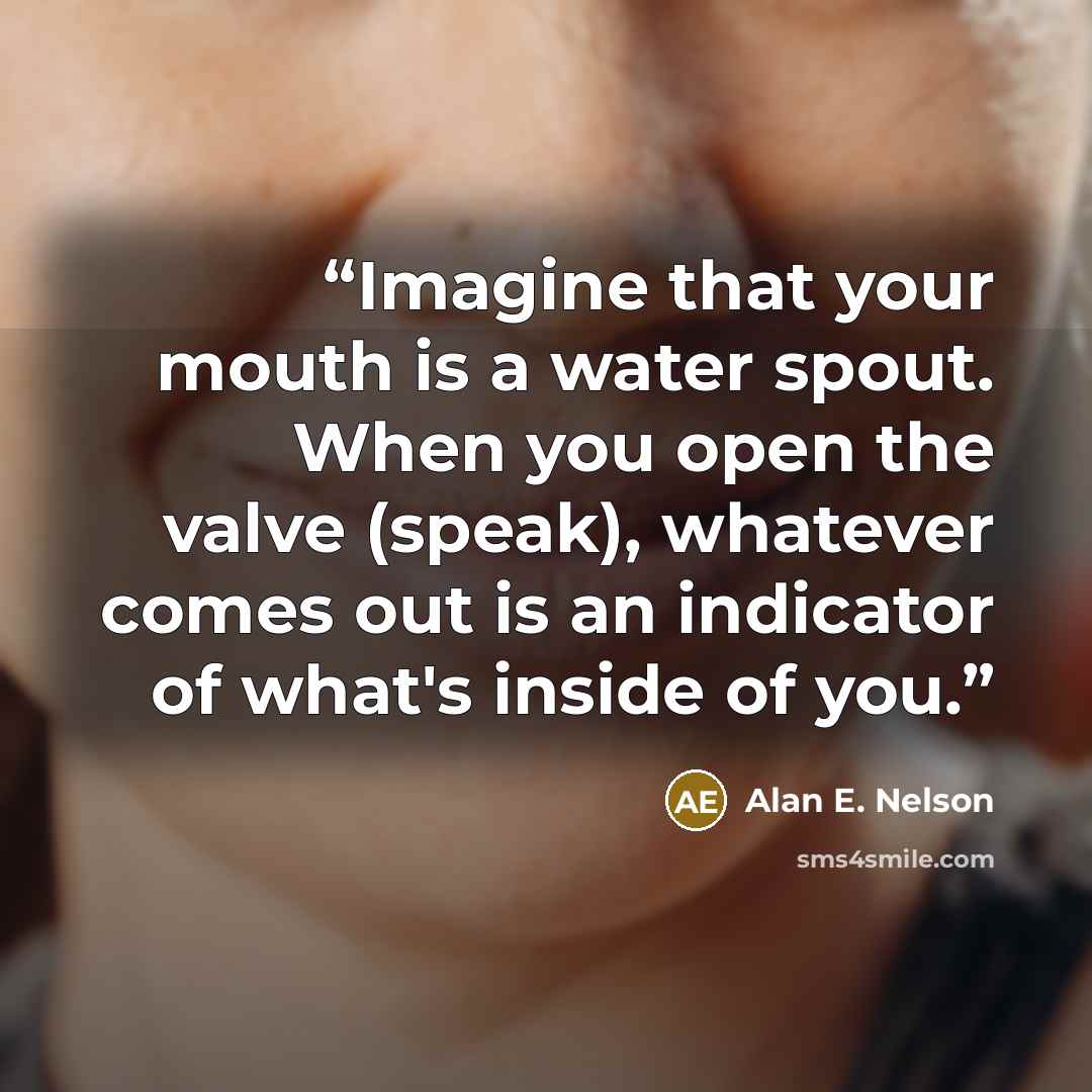 “Imagine that your mouth is a water spout. When you open the valve (speak), whatever comes out is an indicator of what's inside of you.” quote by Alan E. Nelson