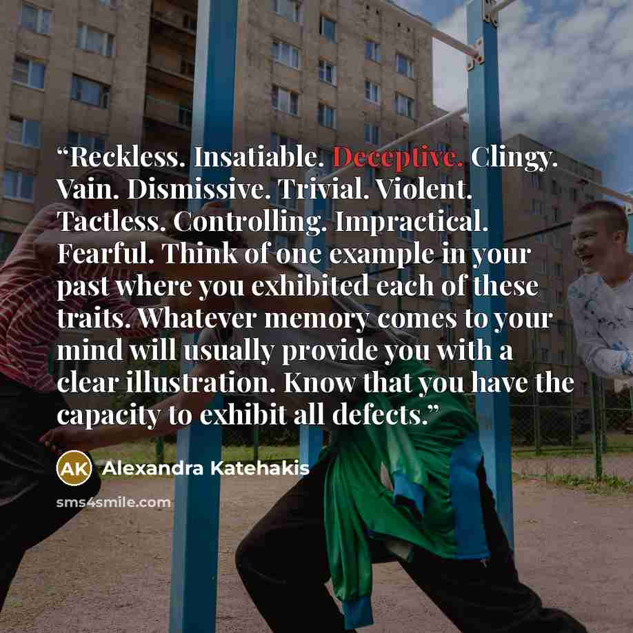 “Reckless. Insatiable. Deceptive. Clingy. Vain. Dismissive. Trivial. Violent. Tactless. Controlling. Impractical. Fearful. Think of one example in your past where you exhibited each of these traits. Whatever memory comes to your mind will usually provide you with a clear illustration. Know that you…” quote by Alexandra Katehakis