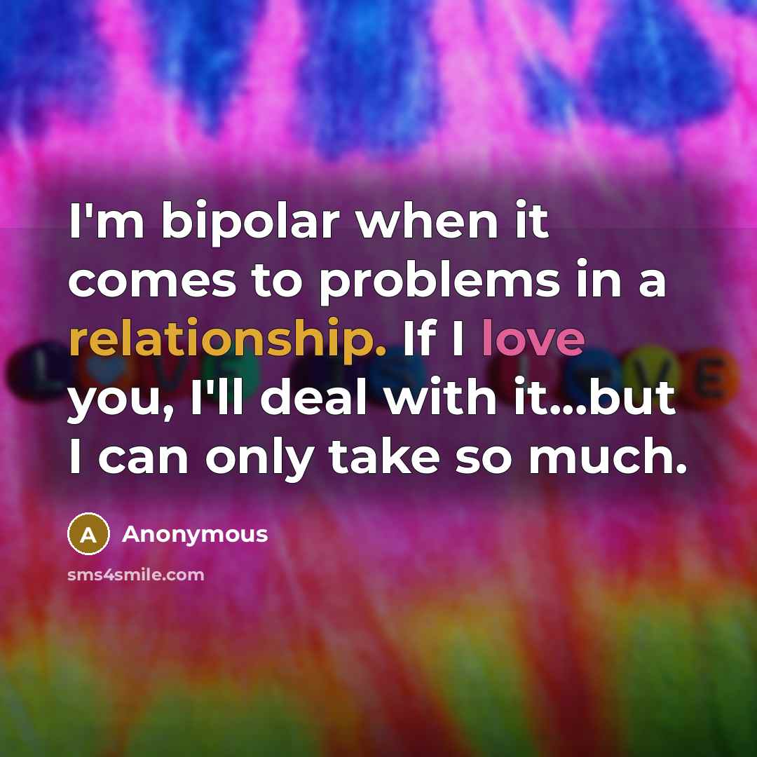“I'm bipolar when it comes to problems in a relationship. If I love you, I'll deal with it...but I can only take so much.” quote by Anonymous