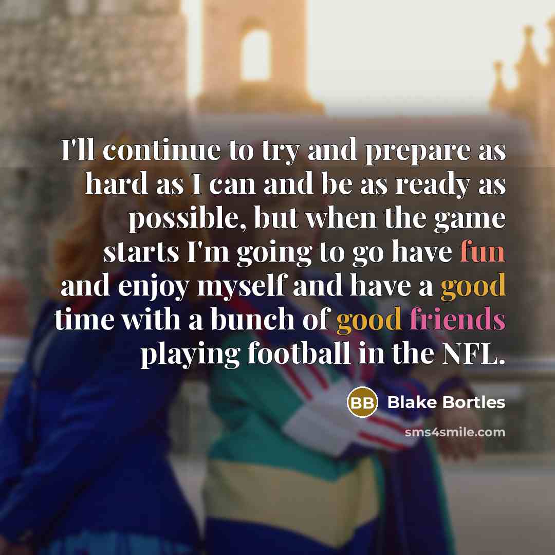 “I'll continue to try and prepare as hard as I can and be as ready as possible, but when the game starts I'm going to go have fun and enjoy myself and have a good time with a bunch of good friends playing football in the NFL.” quote by Blake Bortles