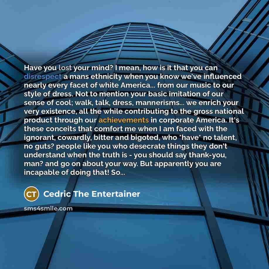 “Have you lost your mind? I mean, how is it that you can disrespect a mans ethnicity when you know we've influenced nearly every facet of white America... from our music to our style of dress. Not to mention your basic imitation of our sense of cool; walk, talk, dress, mannerisms... we enrich your…” quote by Cedric The Entertainer