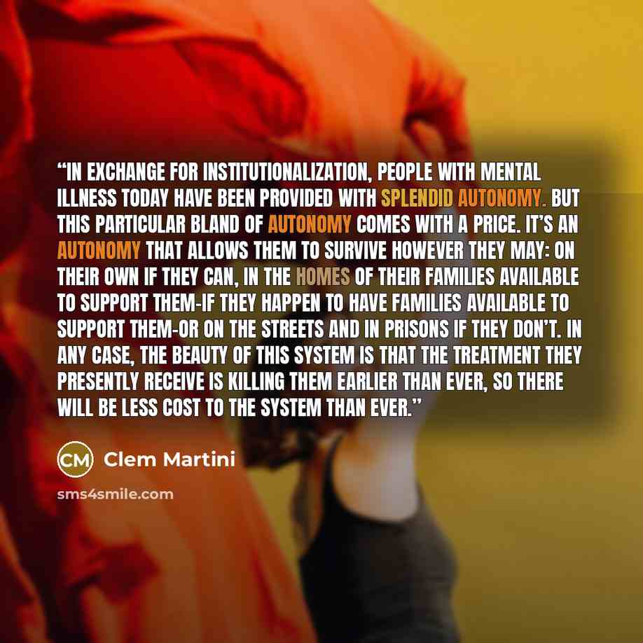 “In exchange for institutionalization, people with mental illness today have been provided with splendid autonomy. But this particular bland of autonomy comes with a price. It’s an autonomy that allows them to survive however they may: on their own if they can, in the homes of their families…” quote by Clem Martini