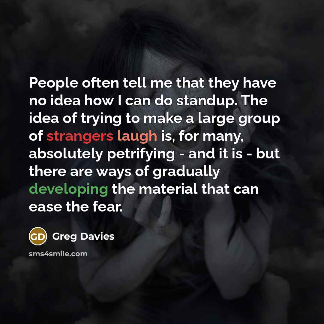 “People often tell me that they have no idea how I can do standup. The idea of trying to make a large group of strangers laugh is, for many, absolutely petrifying - and it is - but there are ways of gradually developing the material that can ease the fear.” quote by Greg Davies