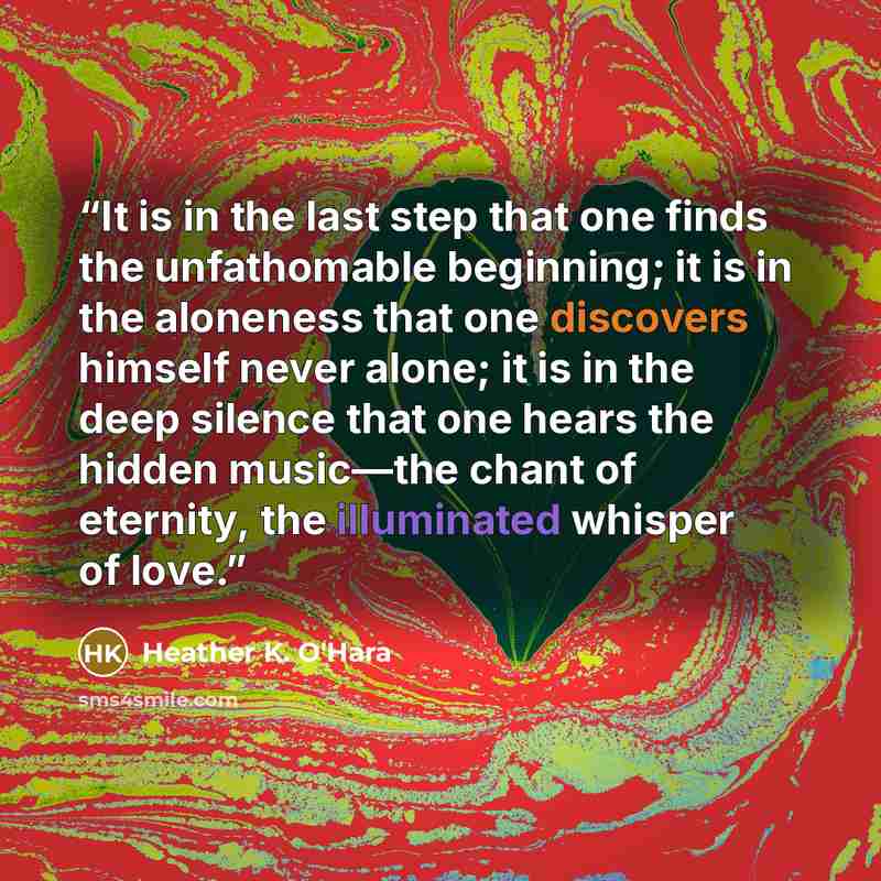 “It is in the last step that one finds the unfathomable beginning; it is in the aloneness that one discovers himself never alone; it is in the deep silence that one hears the hidden music—the chant of eternity, the illuminated whisper of love.” quote by Heather K. O'Hara