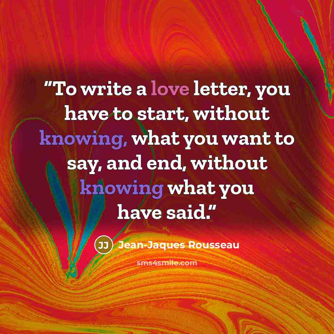 “To write a love letter, you have to start, without knowing, what you want to say, and end, without knowing what you have said.” quote by Jean-Jaques Rousseau