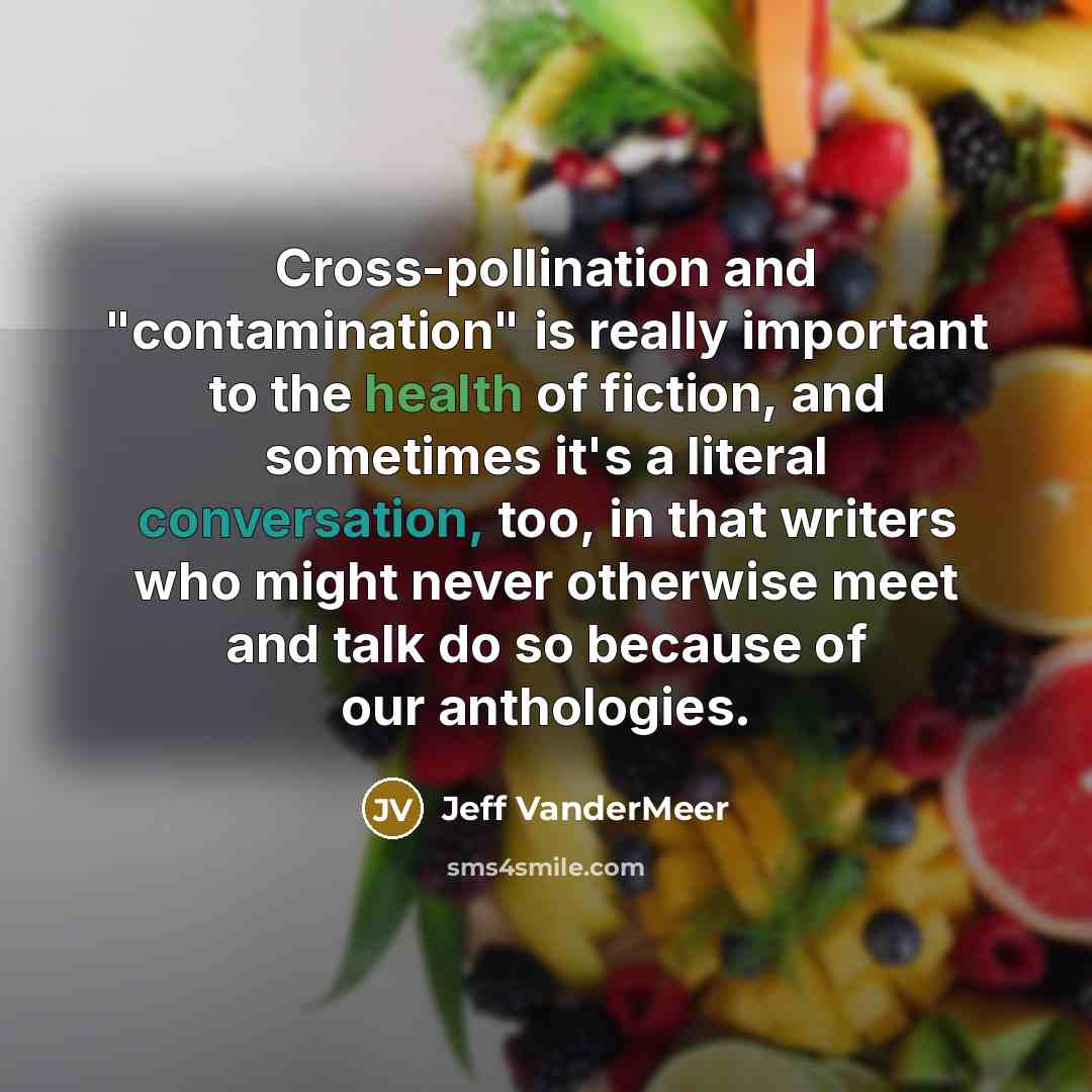 “Cross-pollination and "contamination" is really important to the health of fiction, and sometimes it's a literal conversation, too, in that writers who might never otherwise meet and talk do so because of our anthologies.” quote by Jeff VanderMeer