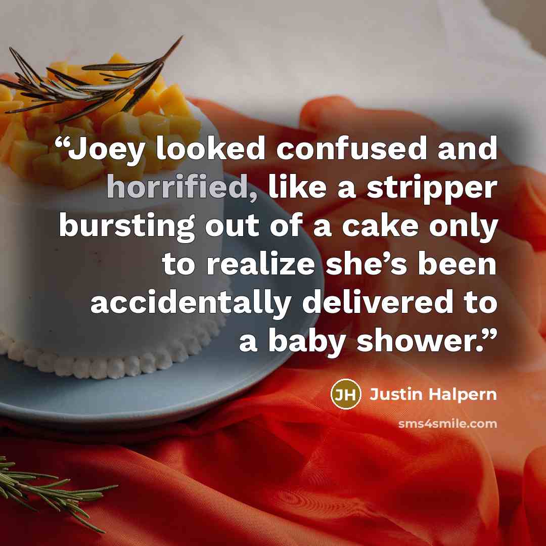 “Joey looked confused and horrified, like a stripper bursting out of a cake only to realize she’s been accidentally delivered to a baby shower.” quote by Justin Halpern
