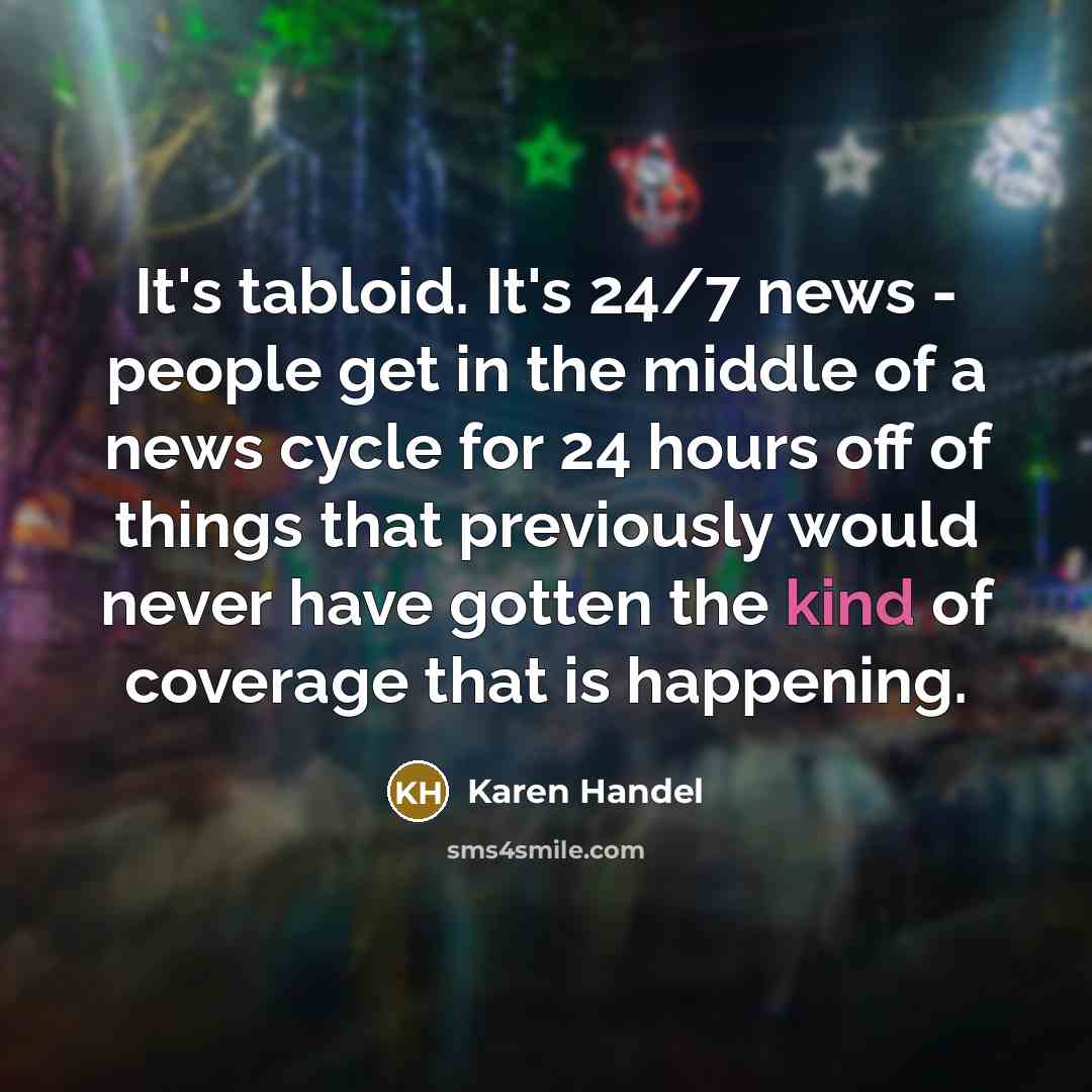 “It's tabloid. It's 24/7 news - people get in the middle of a news cycle for 24 hours off of things that previously would never have gotten the kind of coverage that is happening.” quote by Karen Handel