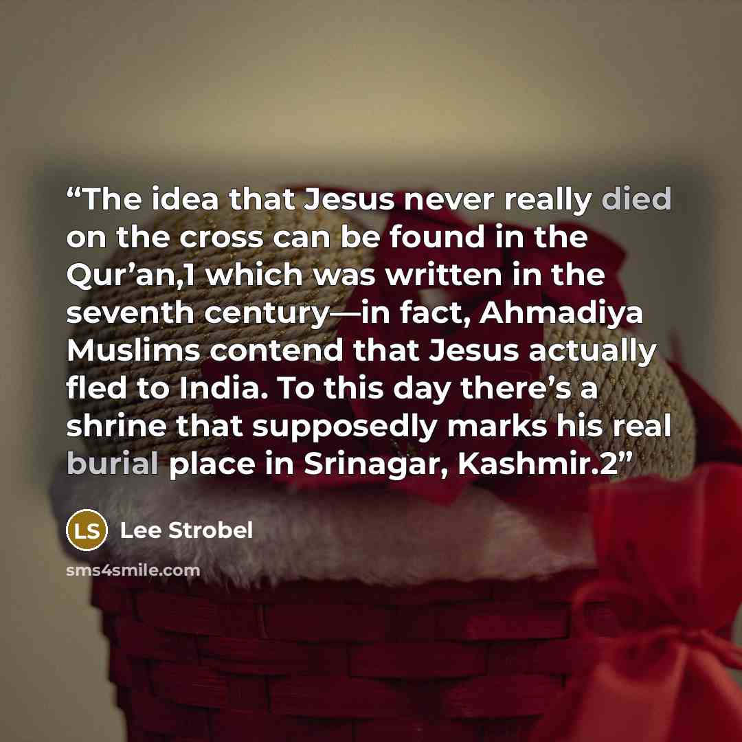 “The idea that Jesus never really died on the cross can be found in the Qur’an,1 which was written in the seventh century—in fact, Ahmadiya Muslims contend that Jesus actually fled to India. To this day there’s a shrine that supposedly marks his real burial place in Srinagar, Kashmir.2” quote by Lee Strobel