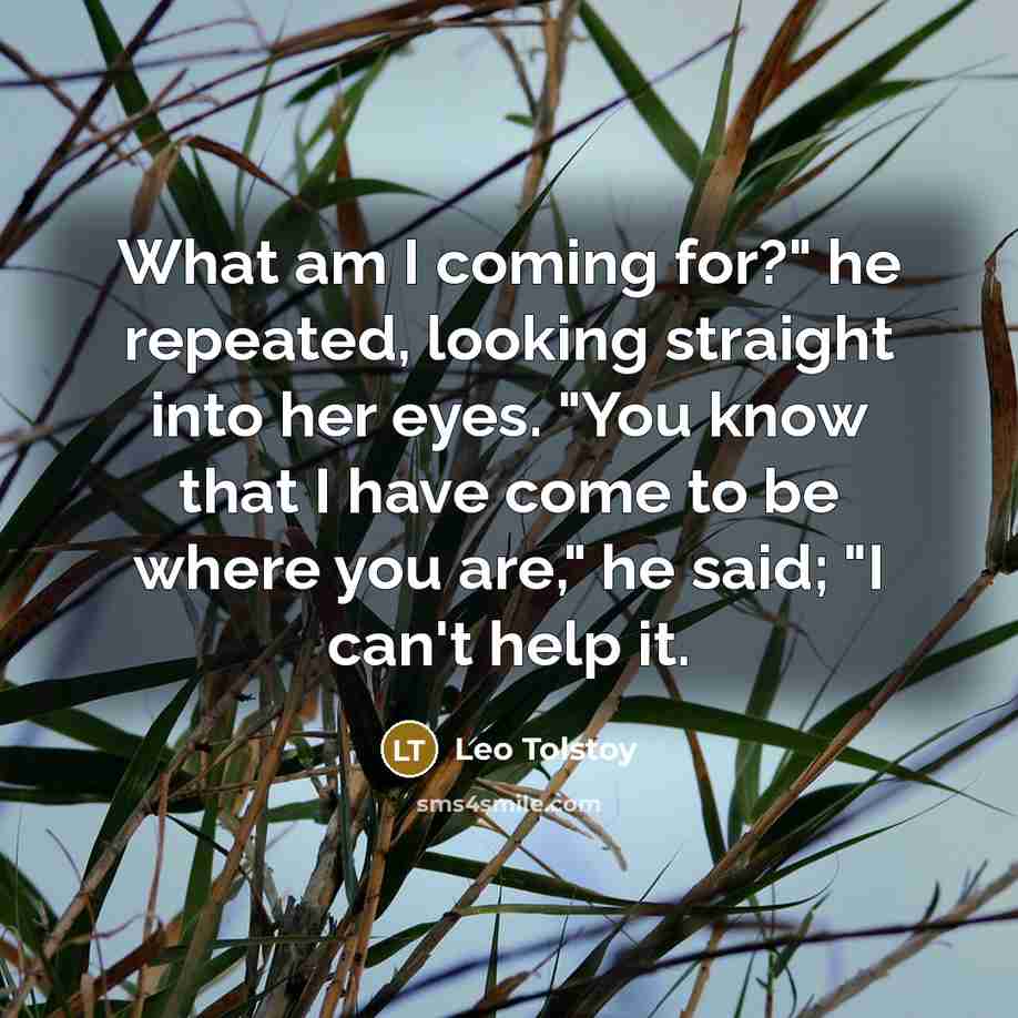 “What am I coming for?" he repeated, looking straight into her eyes. "You know that I have come to be where you are," he said; "I can't help it.” quote by Leo Tolstoy