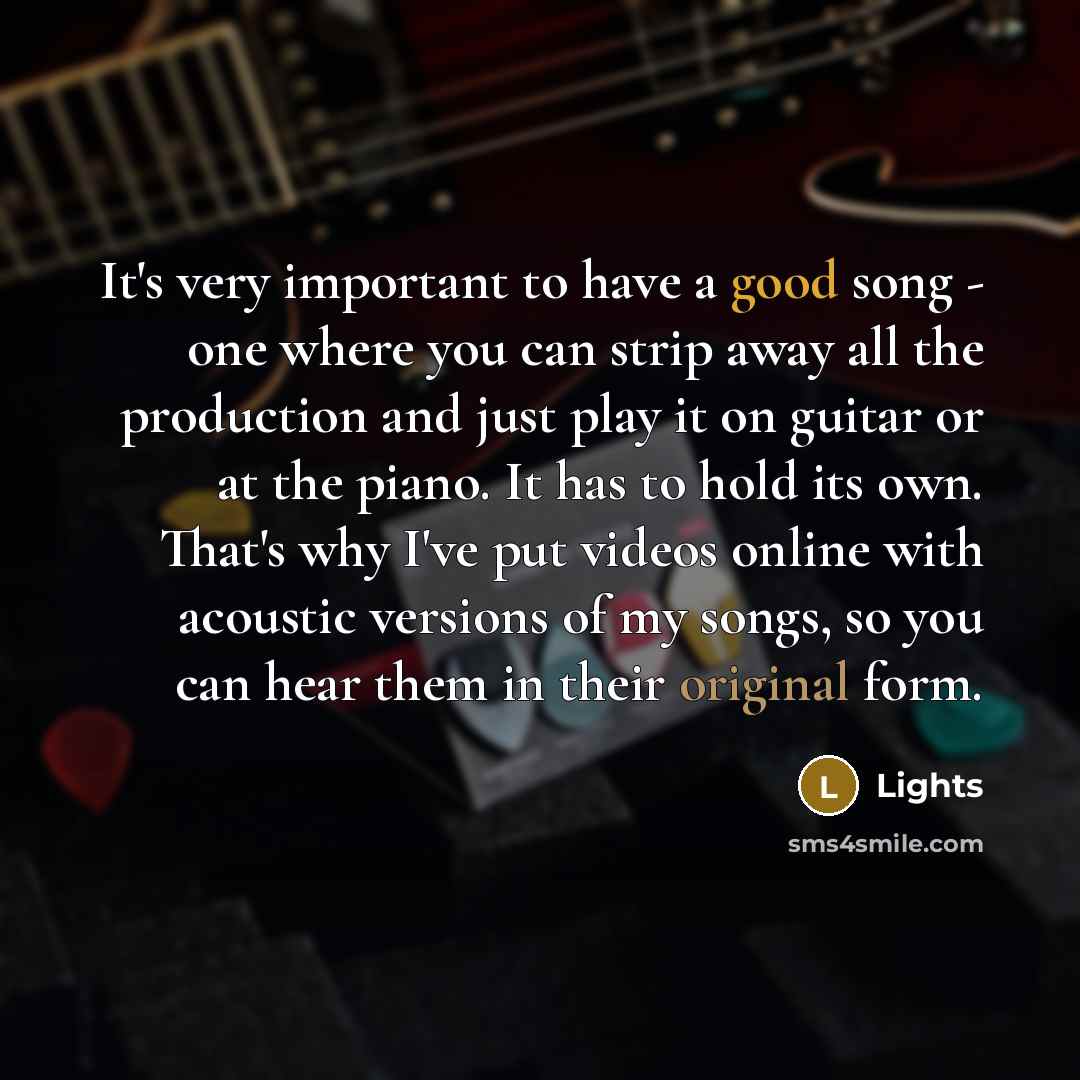 “It's very important to have a good song - one where you can strip away all the production and just play it on guitar or at the piano. It has to hold its own. That's why I've put videos online with acoustic versions of my songs, so you can hear them in their original form.” quote by Lights