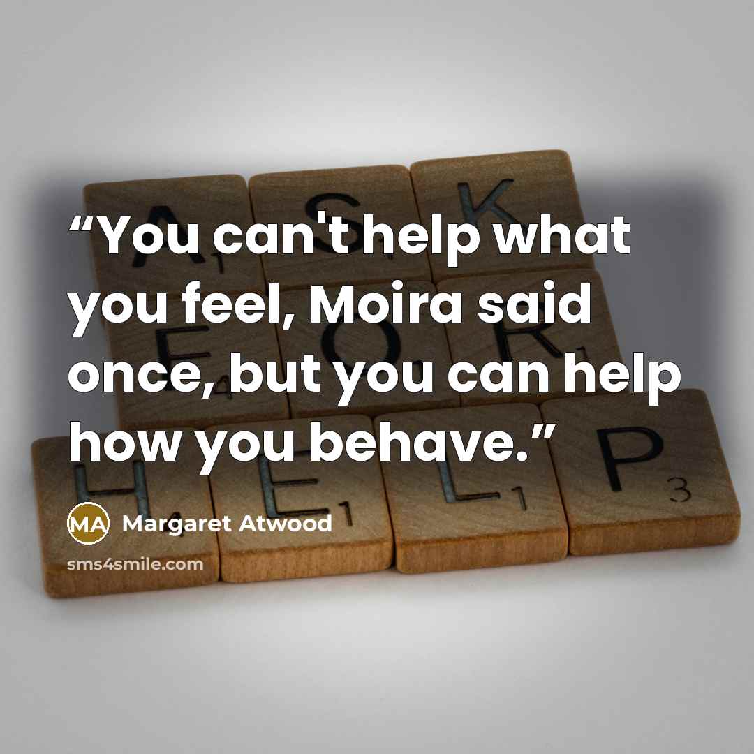 “You can't help what you feel, Moira said once, but you can help how you behave.” quote by Margaret Atwood